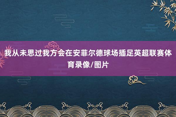 我从未思过我方会在安菲尔德球场插足英超联赛体育录像/图片