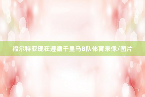 福尔特亚现在遵循于皇马B队体育录像/图片