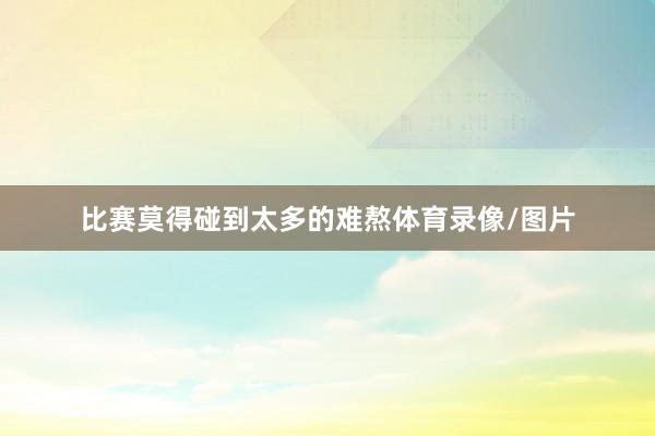 比赛莫得碰到太多的难熬体育录像/图片