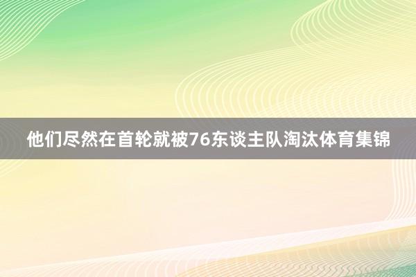 他们尽然在首轮就被76东谈主队淘汰体育集锦