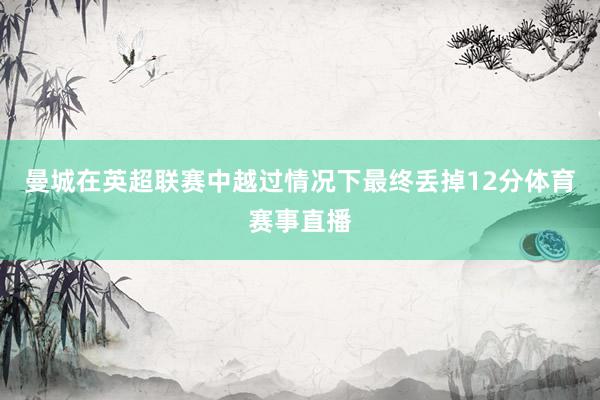 曼城在英超联赛中越过情况下最终丢掉12分体育赛事直播