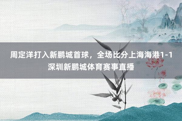 周定洋打入新鹏城首球，全场比分上海海港1-1深圳新鹏城体育赛事直播