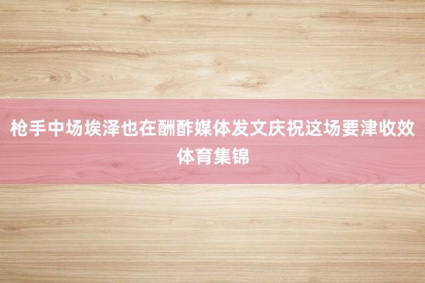 枪手中场埃泽也在酬酢媒体发文庆祝这场要津收效体育集锦