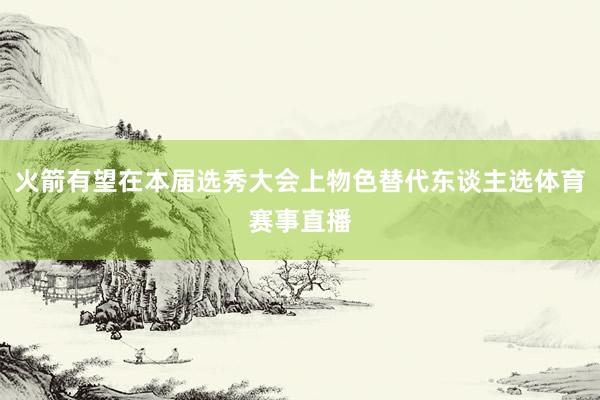 火箭有望在本届选秀大会上物色替代东谈主选体育赛事直播