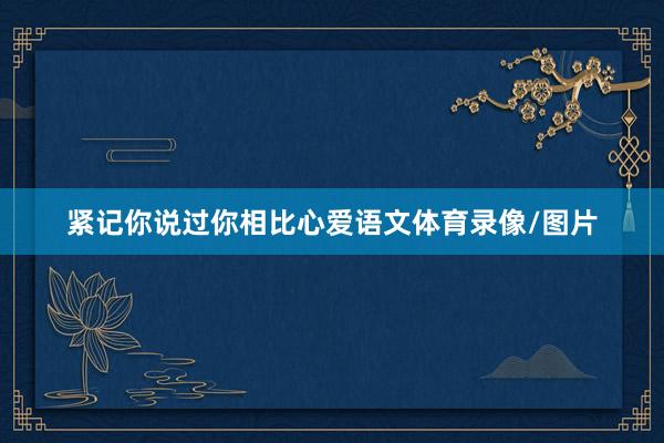 紧记你说过你相比心爱语文体育录像/图片