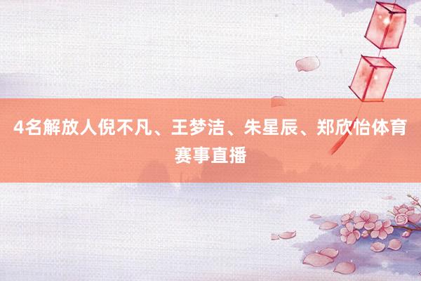 4名解放人倪不凡、王梦洁、朱星辰、郑欣怡体育赛事直播
