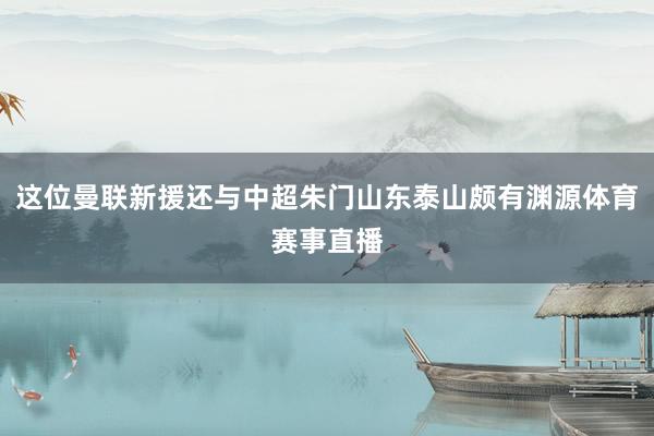 这位曼联新援还与中超朱门山东泰山颇有渊源体育赛事直播
