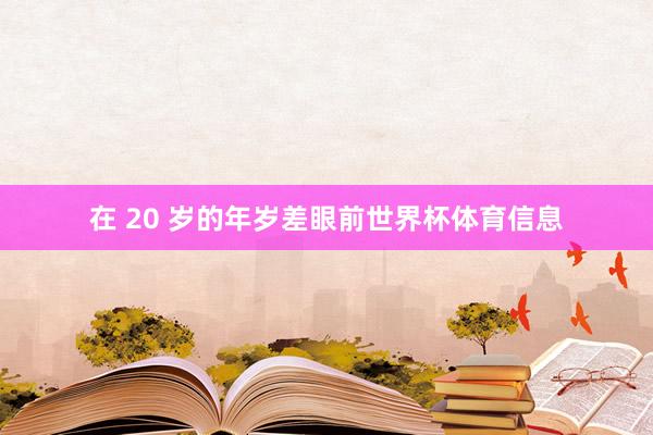 在 20 岁的年岁差眼前世界杯体育信息