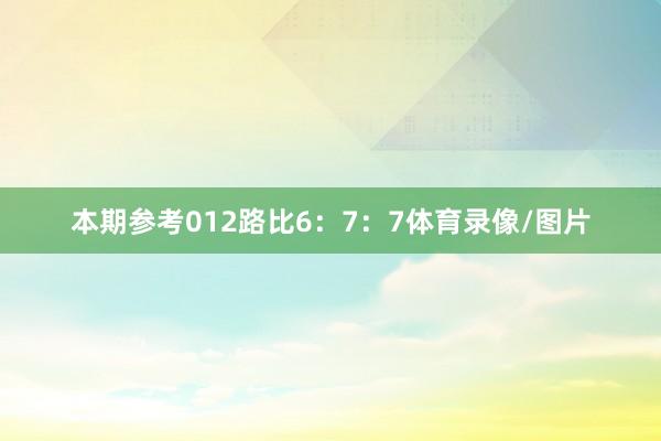 本期参考012路比6：7：7体育录像/图片