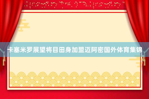 卡塞米罗展望将目田身加盟迈阿密国外体育集锦