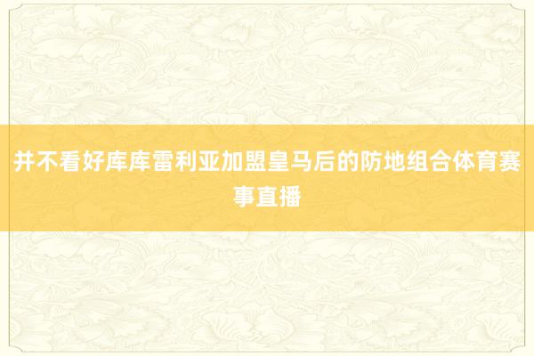 并不看好库库雷利亚加盟皇马后的防地组合体育赛事直播