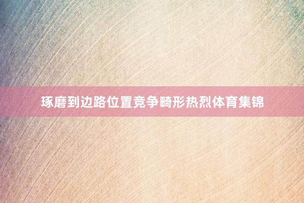琢磨到边路位置竞争畸形热烈体育集锦