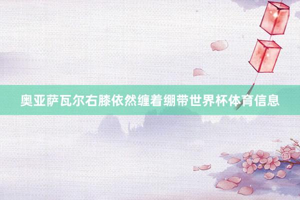 奥亚萨瓦尔右膝依然缠着绷带世界杯体育信息