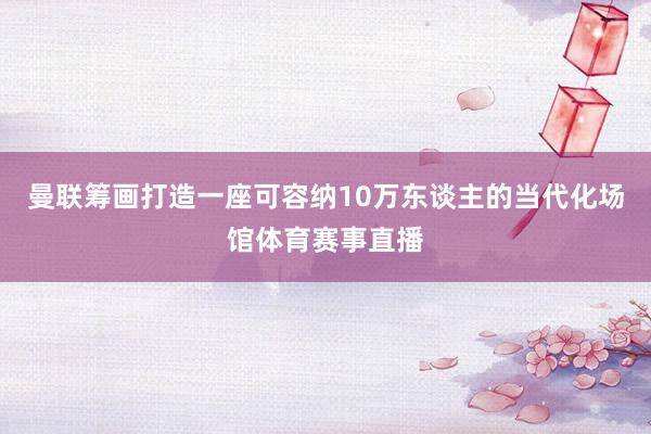 曼联筹画打造一座可容纳10万东谈主的当代化场馆体育赛事直播
