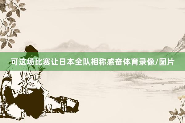 可这场比赛让日本全队相称感奋体育录像/图片